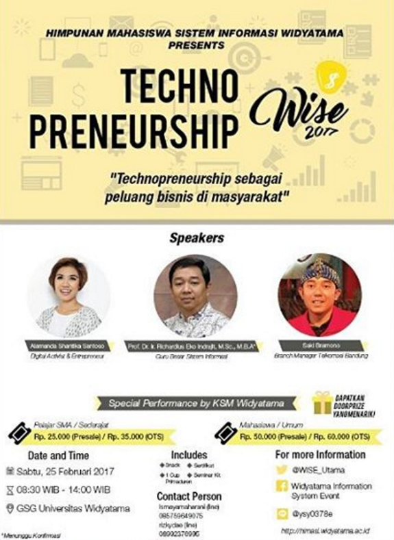 Himpunan Mahasiswa Sistem Informasi proudly present. "Seminar Widyatama Information System Event 2017" Tema : Technopreneurship (Technopreneurship sebagai peluang bisnis di masyarakat) Seminar Hari & Tanggal : Sabtu 25 Februari 2017 Tempat : GSG Universitas Widyatama (jalan cikutra no 204A) KURSI TERBATAS Pembicara: - Prof. Dr. Ir.Richardius Eko Indrajit, M.Sc.,M.B.A(Guru besar Sistem Informasi) - Alamanda shantika Santoso (Digital Activist & Entrepreneur) - Saki Bramono (Branch Manager Telkomsel Bandung) Biaya pendaftaran : - SMA/Sederat 25k - Mahasiswa/Umum 50k OTS +10k